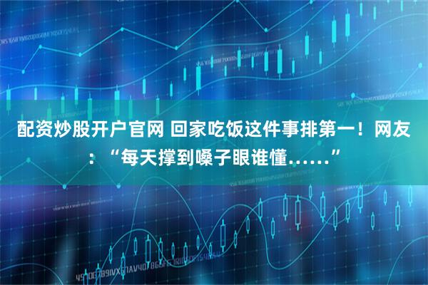 配资炒股开户官网 回家吃饭这件事排第一！网友：“每天撑到嗓子眼谁懂……”