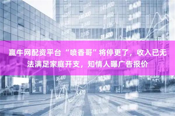 赢牛网配资平台 “喷香哥”将停更了，收入已无法满足家庭开支，知情人曝广告报价