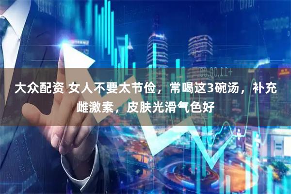 大众配资 女人不要太节俭，常喝这3碗汤，补充雌激素，皮肤光滑气色好
