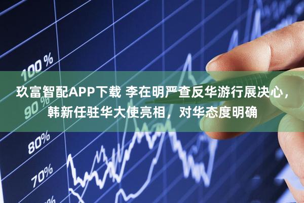 玖富智配APP下载 李在明严查反华游行展决心，韩新任驻华大使亮相，对华态度明确