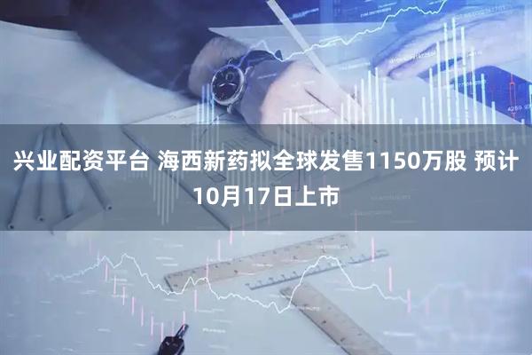 兴业配资平台 海西新药拟全球发售1150万股 预计10月17日上市
