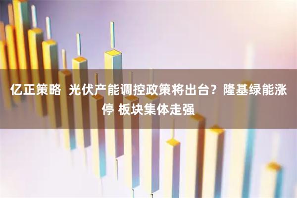 亿正策略  光伏产能调控政策将出台？隆基绿能涨停 板块集体走强