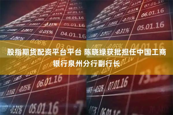股指期货配资平台平台 陈晓绿获批担任中国工商银行泉州分行副行长