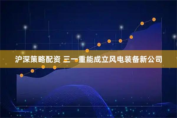 沪深策略配资 三一重能成立风电装备新公司