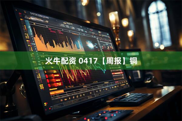 火牛配资 0417【周报】铜