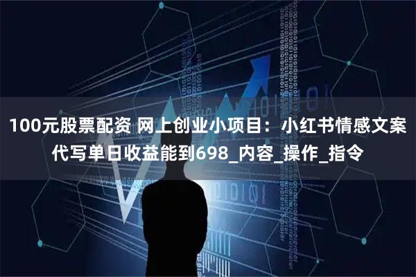 100元股票配资 网上创业小项目：小红书情感文案代写单日收益能到698_内容_操作_指令