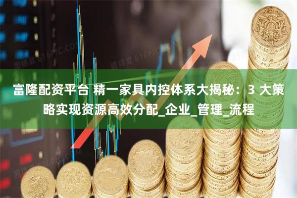富隆配资平台 精一家具内控体系大揭秘：3 大策略实现资源高效分配_企业_管理_流程