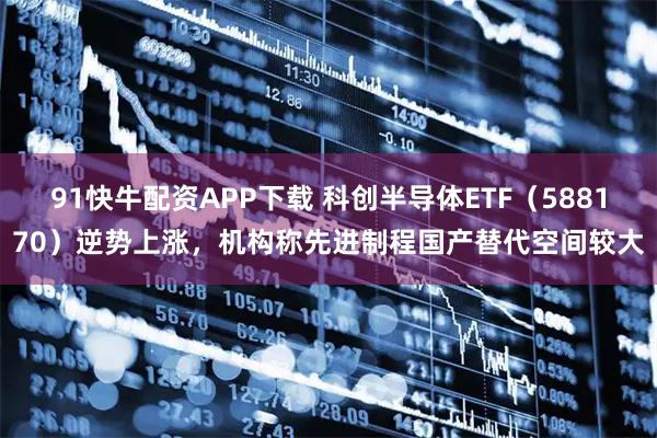 91快牛配资APP下载 科创半导体ETF（588170）逆势上涨，机构称先进制程国产替代空间较大