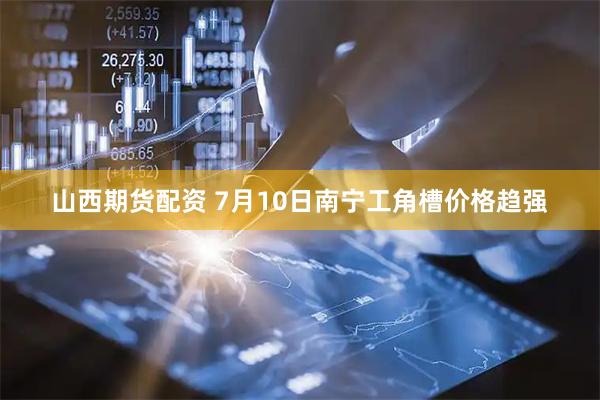 山西期货配资 7月10日南宁工角槽价格趋强
