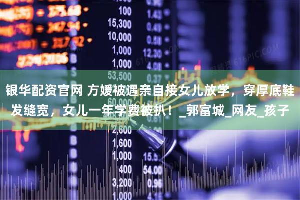 银华配资官网 方媛被遇亲自接女儿放学，穿厚底鞋发缝宽，女儿一年学费被扒！_郭富城_网友_孩子