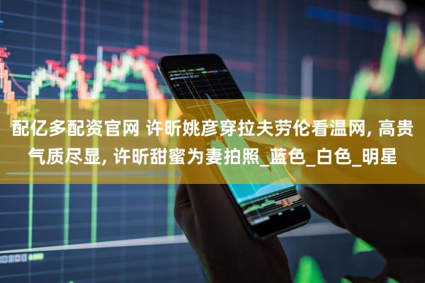 配亿多配资官网 许昕姚彦穿拉夫劳伦看温网, 高贵气质尽显, 许昕甜蜜为妻拍照_蓝色_白色_明星