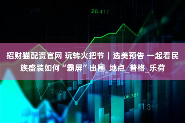 招财猫配资官网 玩转火把节｜选美预告 一起看民族盛装如何“霸屏”出圈_地点_普格_乐荷