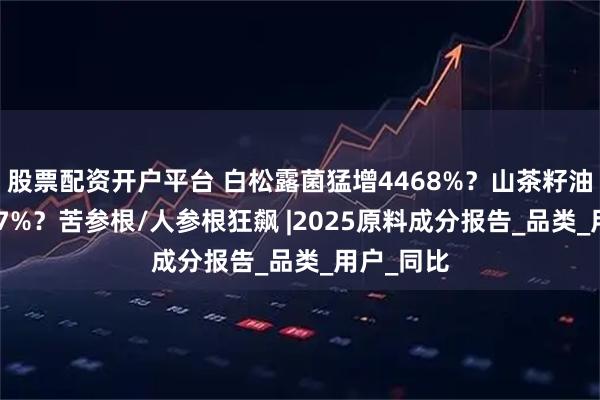 股票配资开户平台 白松露菌猛增4468%？山茶籽油暴涨5257%？苦参根/人参根狂飙 |2025原料成分报告_品类_用户_同比