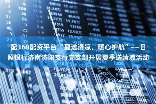 配360配资平台 “夏送清凉，暖心护航”——日照银行济南济阳支行党支部开展夏季送清凉活动