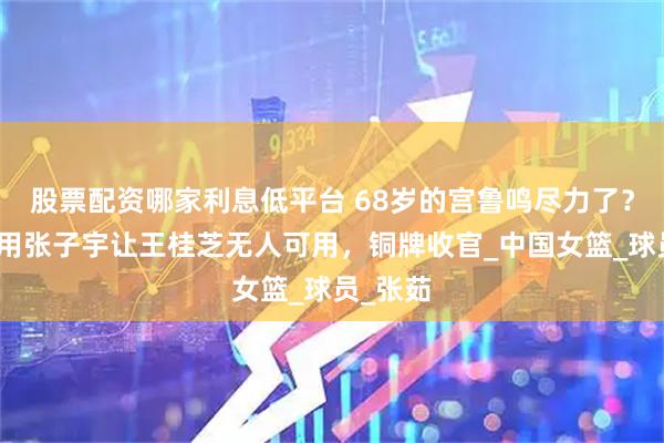 股票配资哪家利息低平台 68岁的宫鲁鸣尽力了？跳级使用张子宇让王桂芝无人可用，铜牌收官_中国女篮_球员_张茹