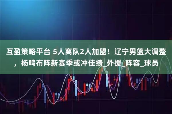互盈策略平台 5人离队2人加盟！辽宁男篮大调整，杨鸣布阵新赛季或冲佳绩_外援_阵容_球员