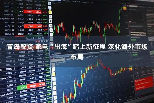 青岛配资 家电“出海”踏上新征程 深化海外市场布局