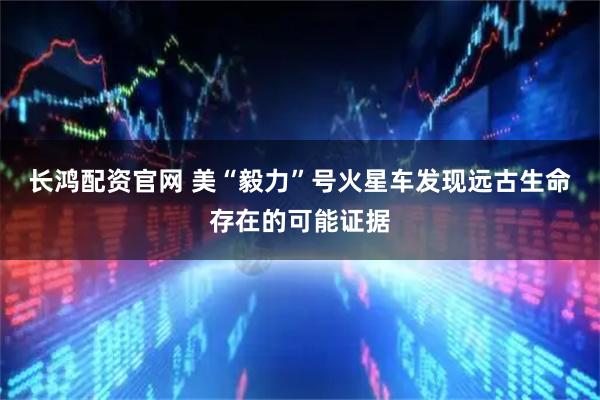长鸿配资官网 美“毅力”号火星车发现远古生命存在的可能证据