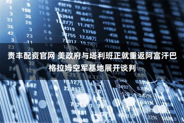责丰配资官网 美政府与塔利班正就重返阿富汗巴格拉姆空军基地展开谈判