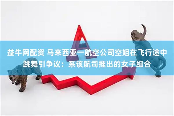 益牛网配资 马来西亚一航空公司空姐在飞行途中跳舞引争议：系该航司推出的女子组合