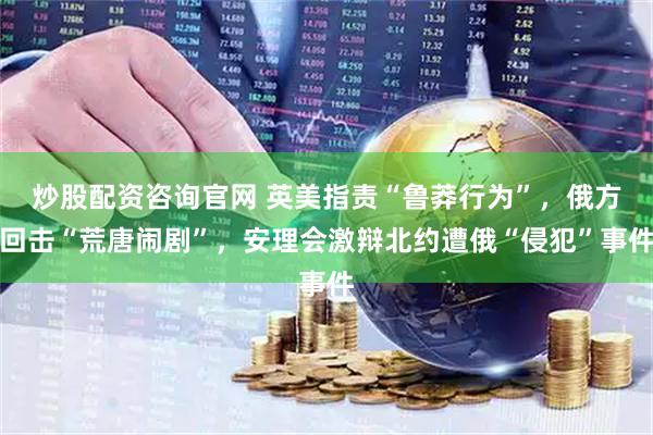 炒股配资咨询官网 英美指责“鲁莽行为”，俄方回击“荒唐闹剧”，安理会激辩北约遭俄“侵犯”事件