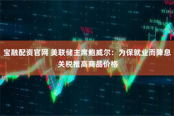 宝融配资官网 美联储主席鲍威尔：为保就业而降息 关税推高商品价格