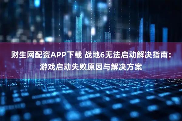 财生网配资APP下载 战地6无法启动解决指南：游戏启动失败原因与解决方案