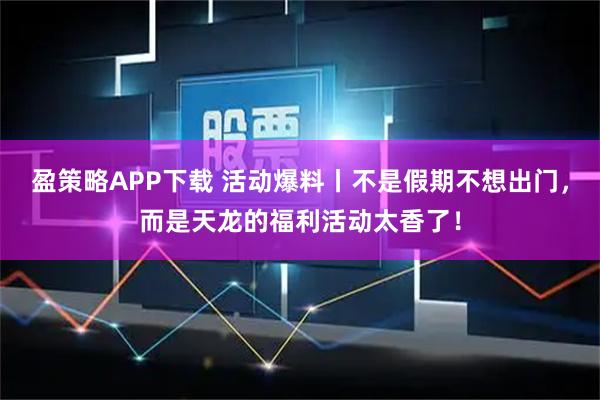 盈策略APP下载 活动爆料丨不是假期不想出门，而是天龙的福利活动太香了！