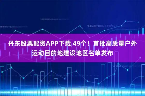 丹东股票配资APP下载 49个！首批高质量户外运动目的地建设地区名单发布
