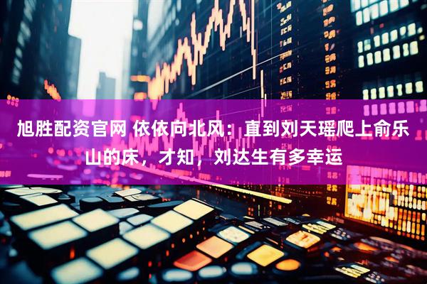 旭胜配资官网 依依向北风：直到刘天瑶爬上俞乐山的床，才知，刘达生有多幸运