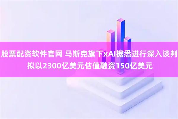 股票配资软件官网 马斯克旗下xAI据悉进行深入谈判 拟以2300亿美元估值融资150亿美元