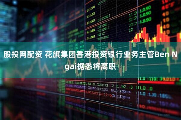 股投网配资 花旗集团香港投资银行业务主管Ben Ngai据悉将离职