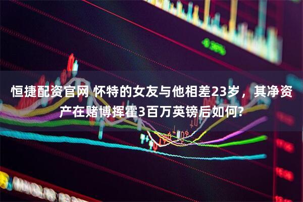 恒捷配资官网 怀特的女友与他相差23岁，其净资产在赌博挥霍3百万英镑后如何?