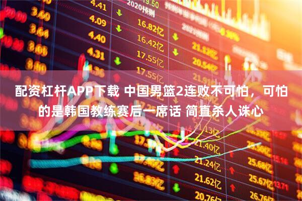 配资杠杆APP下载 中国男篮2连败不可怕，可怕的是韩国教练赛后一席话 简直杀人诛心