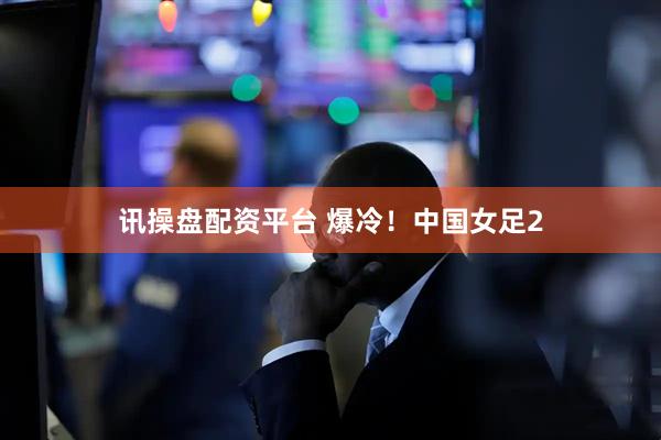 讯操盘配资平台 爆冷！中国女足2