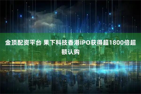 金顶配资平台 果下科技香港IPO获得超1800倍超额认购