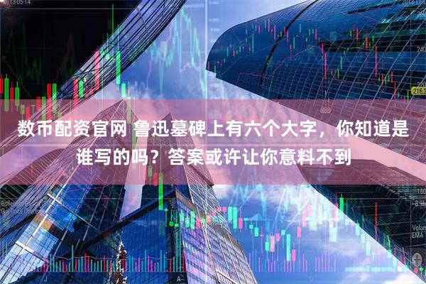 数币配资官网 鲁迅墓碑上有六个大字，你知道是谁写的吗？答案或许让你意料不到