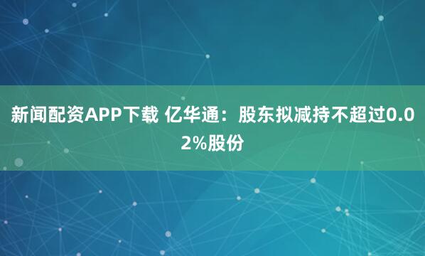 新闻配资APP下载 亿华通：股东拟减持不超过0.02%股份