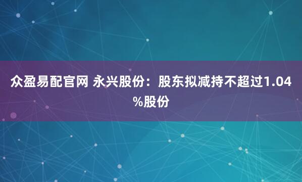 众盈易配官网 永兴股份：股东拟减持不超过1.04%股份