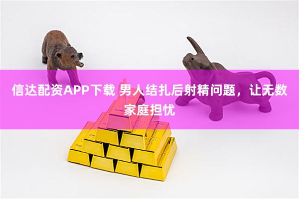 信达配资APP下载 男人结扎后射精问题，让无数家庭担忧