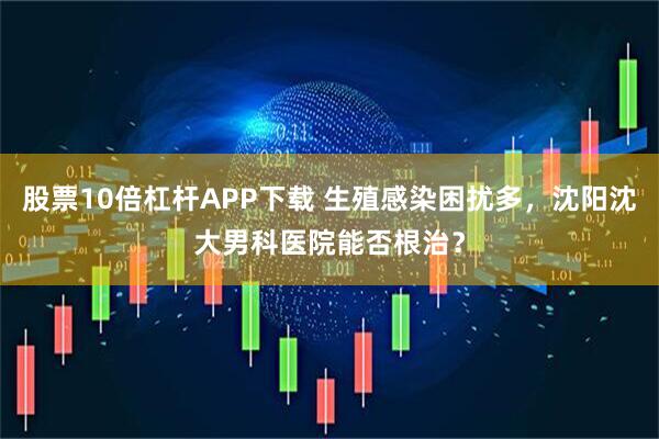 股票10倍杠杆APP下载 生殖感染困扰多，沈阳沈大男科医院能否根治？