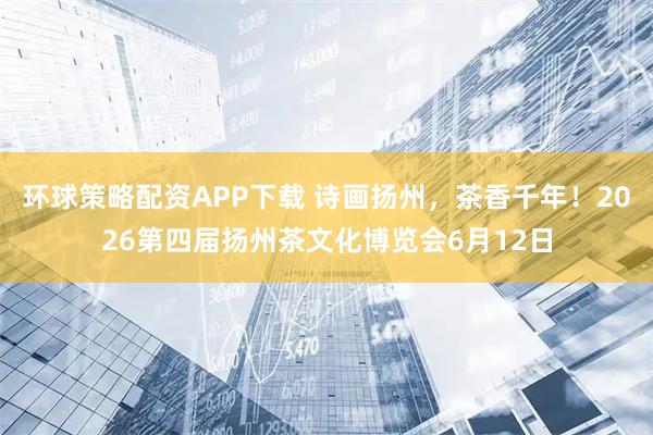 环球策略配资APP下载 诗画扬州，茶香千年！2026第四届扬州茶文化博览会6月12日