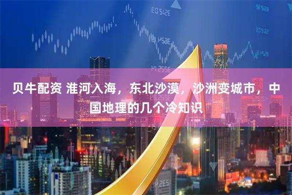 贝牛配资 淮河入海，东北沙漠，沙洲变城市，中国地理的几个冷知识