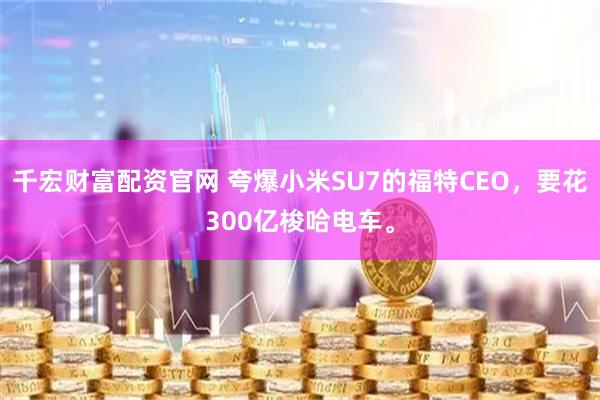 千宏财富配资官网 夸爆小米SU7的福特CEO，要花300亿梭哈电车。