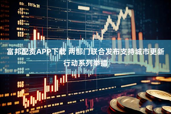富邦配资APP下载 两部门联合发布支持城市更新行动系列举措
