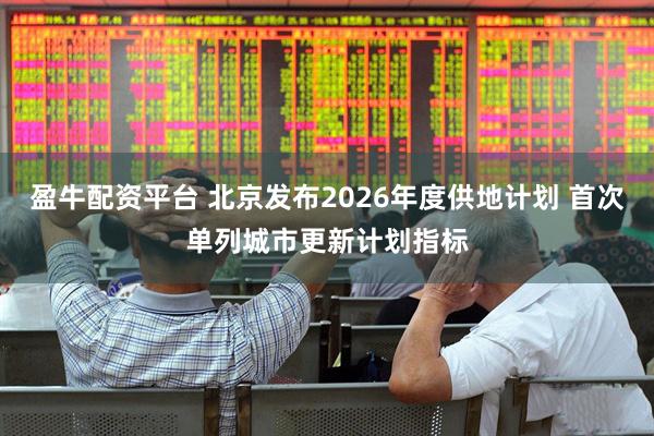 盈牛配资平台 北京发布2026年度供地计划 首次单列城市更新计划指标