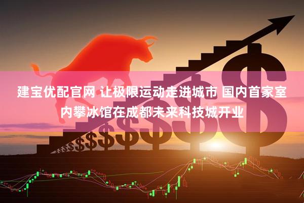 建宝优配官网 让极限运动走进城市 国内首家室内攀冰馆在成都未来科技城开业