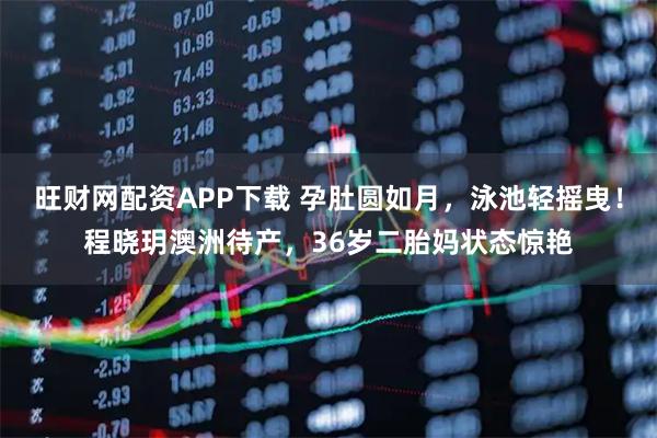 旺财网配资APP下载 孕肚圆如月，泳池轻摇曳！程晓玥澳洲待产，36岁二胎妈状态惊艳