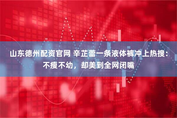 山东德州配资官网 辛芷蕾一条液体裤冲上热搜：不瘦不幼，却美到全网闭嘴