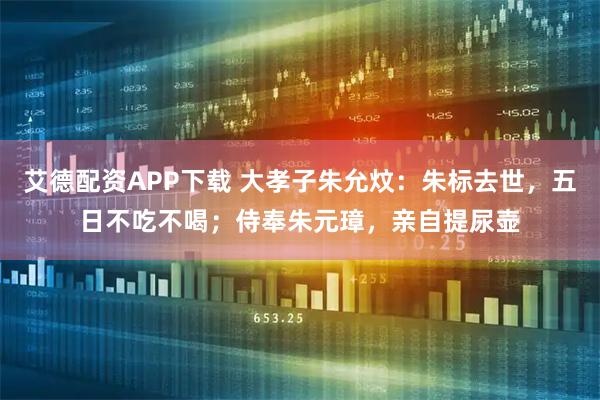 艾德配资APP下载 大孝子朱允炆：朱标去世，五日不吃不喝；侍奉朱元璋，亲自提尿壶